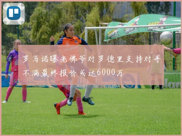 罗马诺曝老佛爷对罗德里支持对手不满最终报价或达6000万