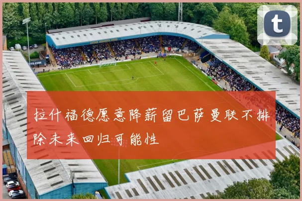 拉什福德愿意降薪留巴萨曼联不排除未来回归可能性
