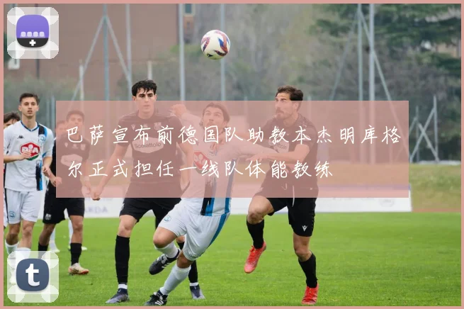 巴萨宣布前德国队助教本杰明库格尔正式担任一线队体能教练