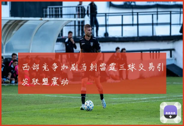 西部竞争加剧马刺雷霆三球交易引发联盟震动