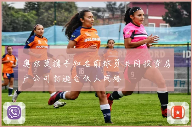 奥尔莫携手知名前球员共同投资房产公司打造合伙人网络