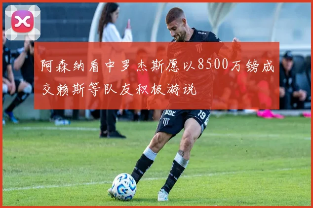 阿森纳看中罗杰斯愿以8500万镑成交赖斯等队友积极游说