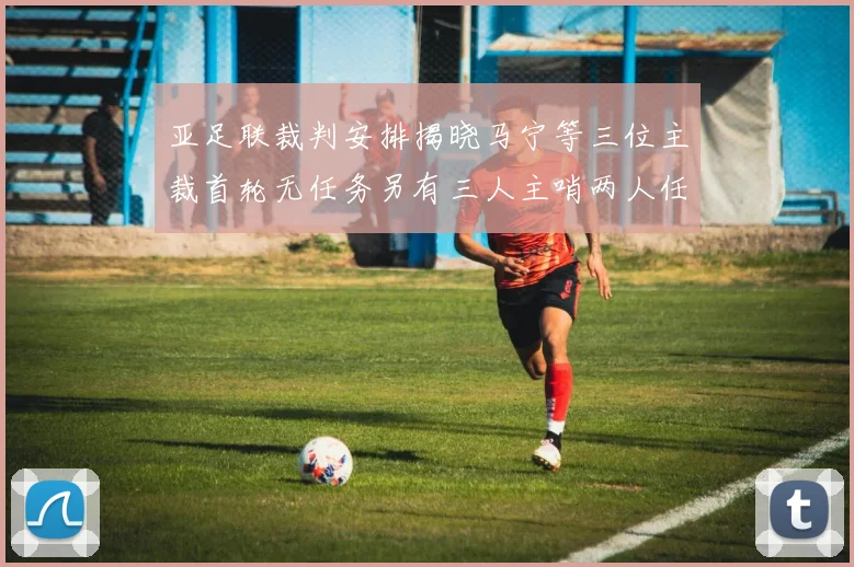 亚足联裁判安排揭晓马宁等三位主裁首轮无任务另有三人主哨两人任四官