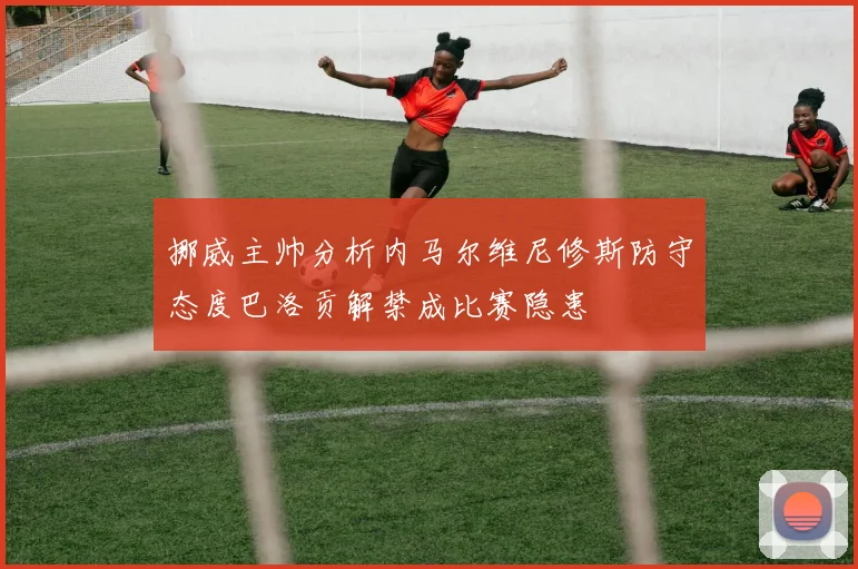 挪威主帅分析内马尔维尼修斯防守态度巴洛贡解禁成比赛隐患
