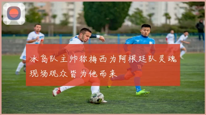 冰岛队主帅称梅西为阿根廷队灵魂现场观众皆为他而来
