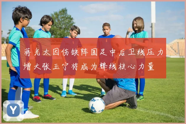 蒋光太因伤缺阵国足中后卫线压力增大张玉宁将成为锋线核心力量