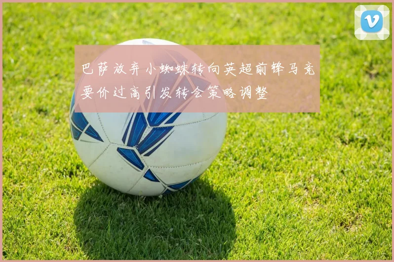 巴萨放弃小蜘蛛转向英超前锋马竞要价过高引发转会策略调整