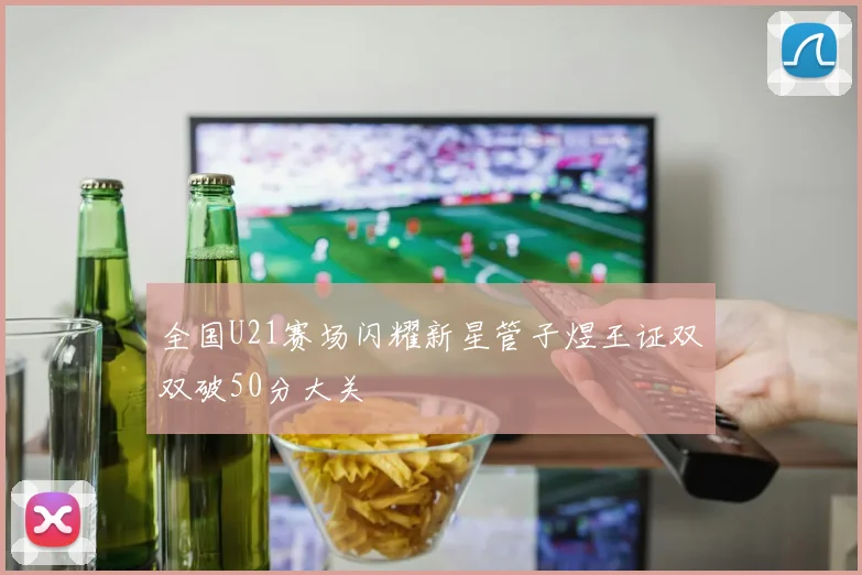 全国U21赛场闪耀新星管子煜王证双双破50分大关